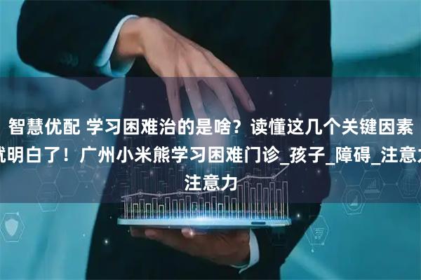 智慧优配 学习困难治的是啥？读懂这几个关键因素就明白了！广州小米熊学习困难门诊_孩子_障碍_注意力
