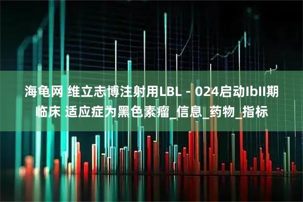 海龟网 维立志博注射用LBL - 024启动IbII期临床 适应症为黑色素瘤_信息_药物_指标