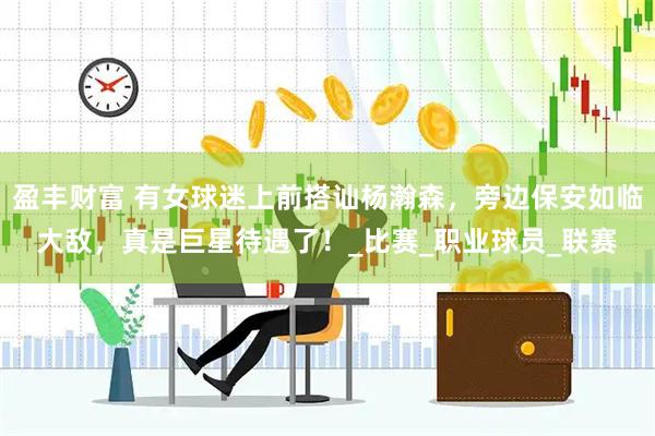 盈丰财富 有女球迷上前搭讪杨瀚森，旁边保安如临大敌，真是巨星待遇了！_比赛_职业球员_联赛