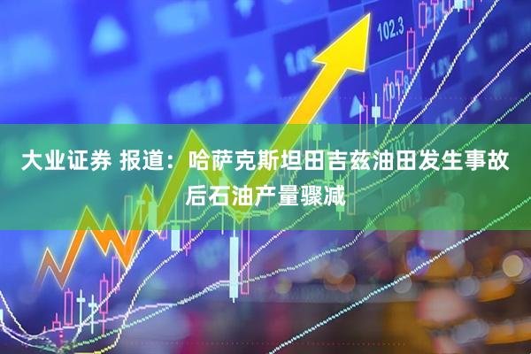 大业证券 报道：哈萨克斯坦田吉兹油田发生事故后石油产量骤减
