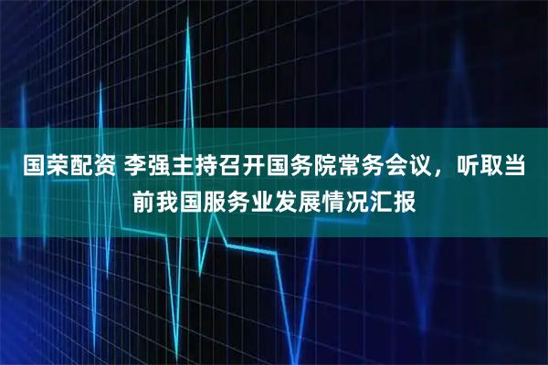 国荣配资 李强主持召开国务院常务会议，听取当前我国服务业发展情况汇报