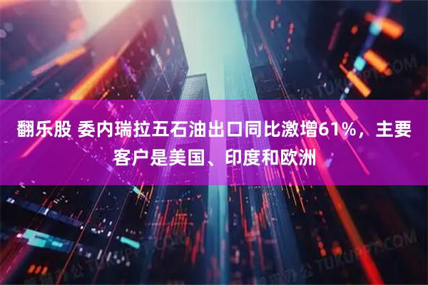 翻乐股 委内瑞拉五石油出口同比激增61%，主要客户是美国、印度和欧洲