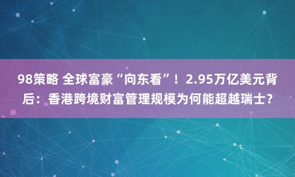 98策略 全球富豪“向东看”！2.95万亿美元背后：香港跨境财富管理规模为何能超越瑞士？