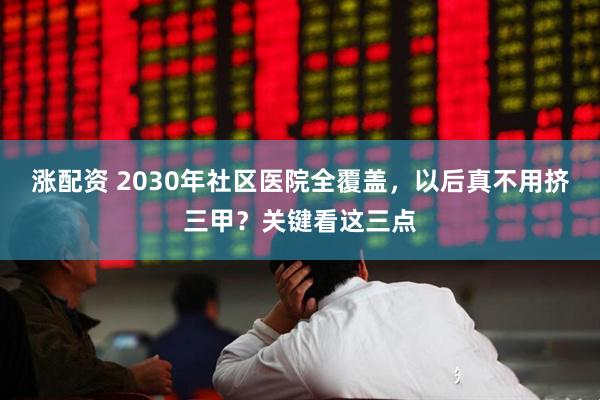涨配资 2030年社区医院全覆盖，以后真不用挤三甲？关键看这三点