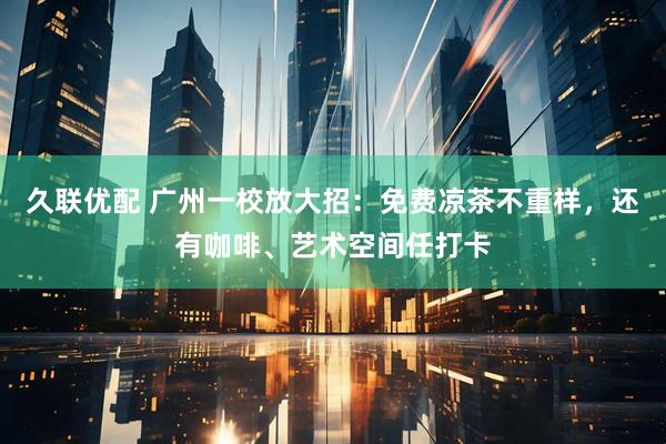 久联优配 广州一校放大招：免费凉茶不重样，还有咖啡、艺术空间任打卡