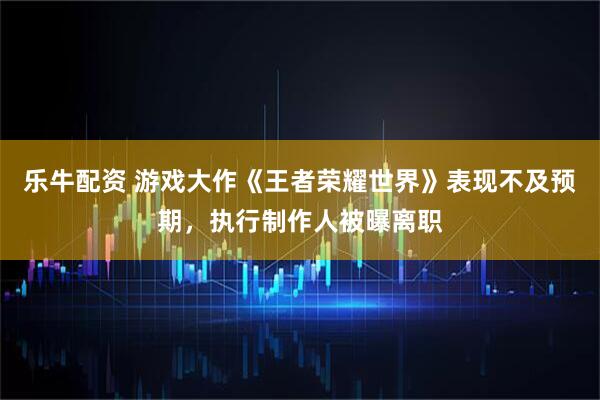 乐牛配资 游戏大作《王者荣耀世界》表现不及预期,执行制作人被曝离职