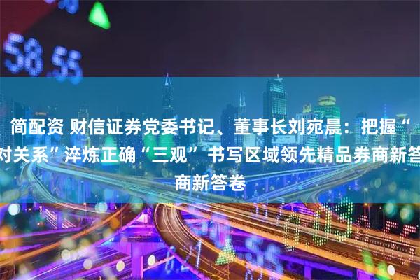 简配资 财信证券党委书记、董事长刘宛晨:把握“五对关系”淬炼正确“三观” 书写区域领先精品券商新答卷