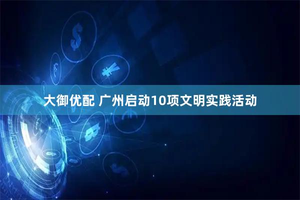 大御优配 广州启动10项文明实践活动