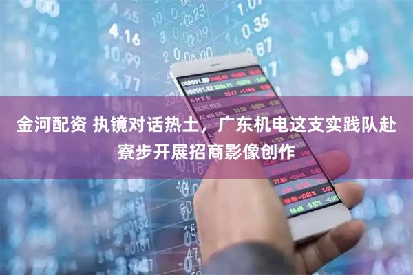 金河配资 执镜对话热土,广东机电这支实践队赴寮步开展招商影像创作