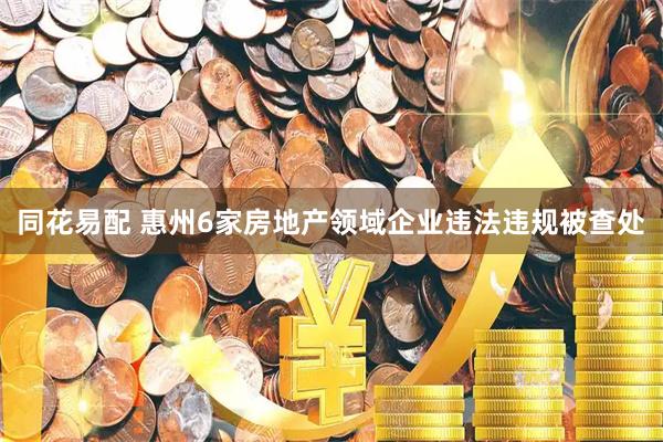 同花易配 惠州6家房地产领域企业违法违规被查处