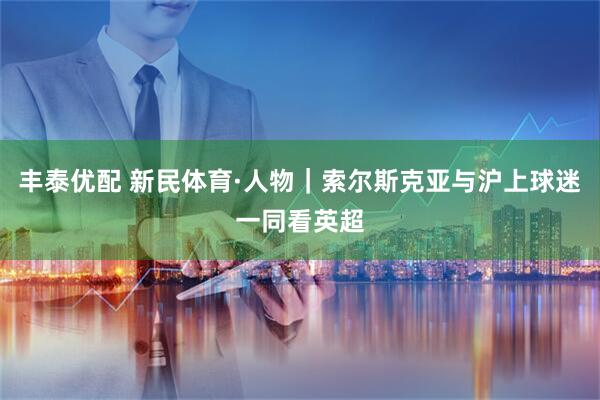 丰泰优配 新民体育·人物｜索尔斯克亚与沪上球迷一同看英超