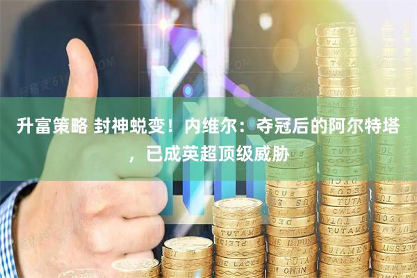 升富策略 封神蜕变！内维尔：夺冠后的阿尔特塔，已成英超顶级威胁