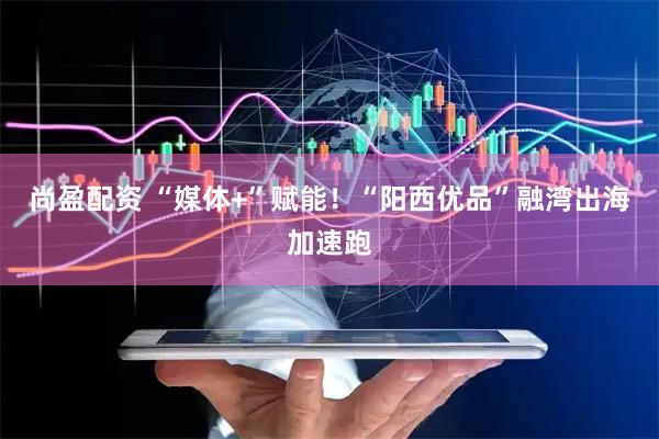 尚盈配资 “媒体+”赋能!“阳西优品”融湾出海加速跑