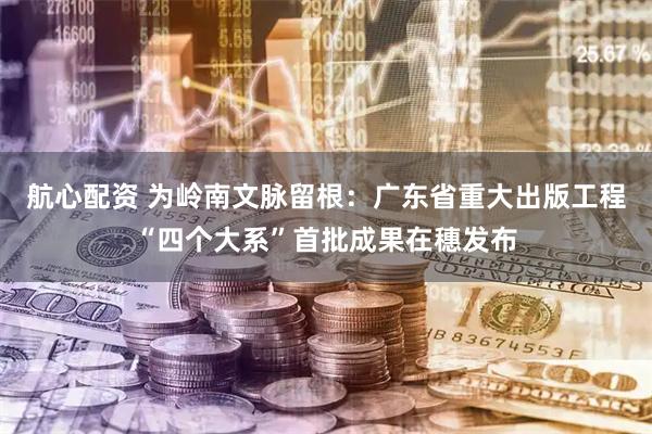 航心配资 为岭南文脉留根：广东省重大出版工程“四个大系”首批成果在穗发布