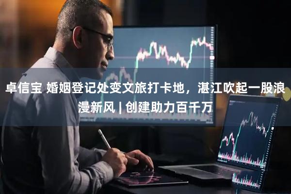 卓信宝 婚姻登记处变文旅打卡地，湛江吹起一股浪漫新风 | 创建助力百千万
